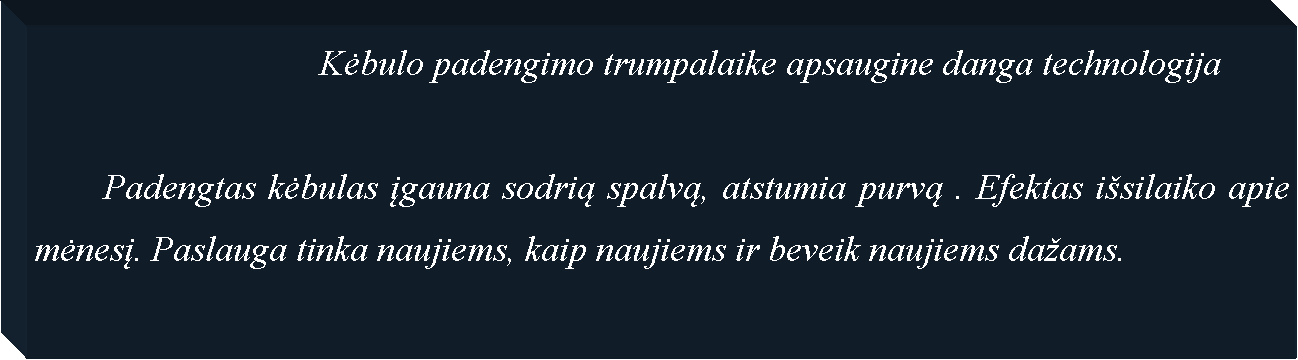 Text Box: 				Kėbulo padengimo trumpalaike apsaugine danga technologija

	Padengtas kėbulas įgauna sodrią spalvą, atstumia purvą . Efektas išsilaiko apie mėnesį. Paslauga tinka naujiems, kaip naujiems ir beveik naujiems dažams.

