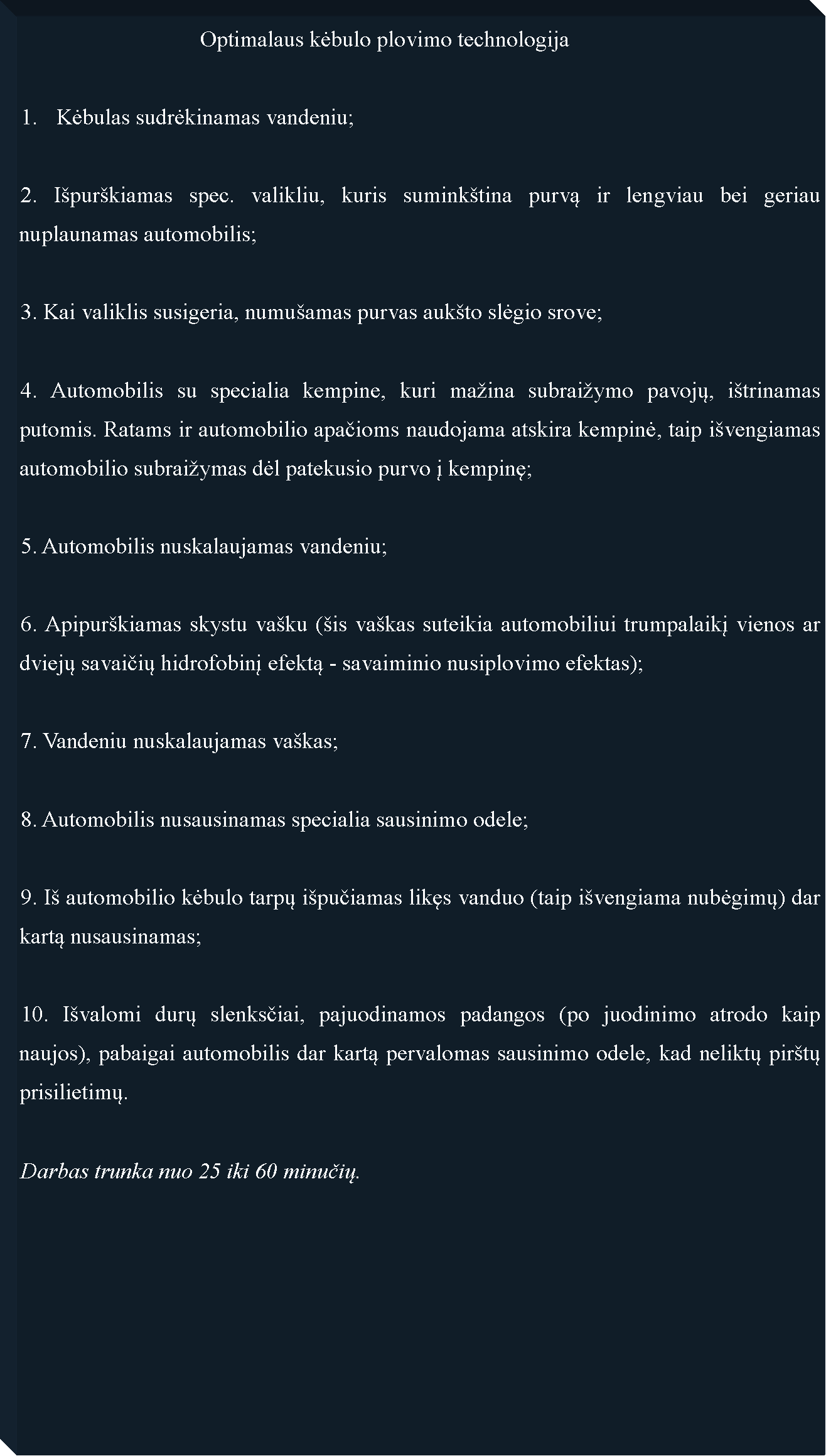 Text Box: 				Optimalaus kėbulo plovimo technologijaKėbulas sudrėkinamas vandeniu;2. Ipurkiamas spec. valikliu, kuris suminktina purvą ir lengviau bei geriau nuplaunamas automobilis;3. Kai valiklis susigeria, numuamas purvas aukto slėgio srove;4. Automobilis su specialia kempine, kuri maina subraiymo pavojų, itrinamas putomis. Ratams ir automobilio apačioms naudojama atskira kempinė, taip ivengiamas automobilio subraiymas dėl patekusio purvo į kempinę;5. Automobilis nuskalaujamas vandeniu;6. Apipurkiamas skystu vaku (is vakas suteikia automobiliui trumpalaikį vienos ar dviejų savaičių hidrofobinį efektą - savaiminio nusiplovimo efektas);7. Vandeniu nuskalaujamas vakas;8. Automobilis nusausinamas specialia sausinimo odele;9. I automobilio kėbulo tarpų ipučiamas likęs vanduo (taip ivengiama nubėgimų) dar kartą nusausinamas;10. Ivalomi durų slenksčiai, pajuodinamos padangos (po juodinimo atrodo kaip naujos), pabaigai automobilis dar kartą pervalomas sausinimo odele, kad neliktų pirtų prisilietimų.Darbas trunka nuo 25 iki 60 minučių.	