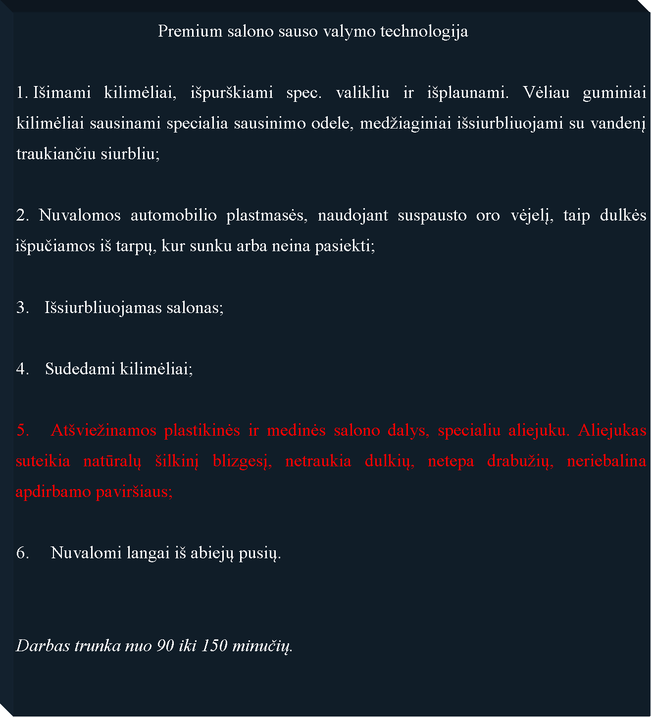 Text Box: 				Premium salono sauso valymo technologija Iimami kilimėliai, ipurkiami spec. valikliu ir iplaunami. Vėliau guminiai kilimėliai sausinami specialia sausinimo odele, mediaginiai isiurbliuojami su vandenį traukiančiu siurbliu;2. Nuvalomos automobilio plastmasės, naudojant suspausto oro vėjelį, taip dulkės ipučiamos i tarpų, kur sunku arba neina pasiekti;Isiurbliuojamas salonas;Sudedami kilimėliai;5. 	Atvieinamos plastikinės ir medinės salono dalys, specialiu aliejuku. Aliejukas suteikia natūralų ilkinį blizgesį, netraukia dulkių, netepa drabuių, neriebalina apdirbamo paviriaus;6. 	Nuvalomi langai i abiejų pusių.Darbas trunka nuo 90 iki 150 minučių.