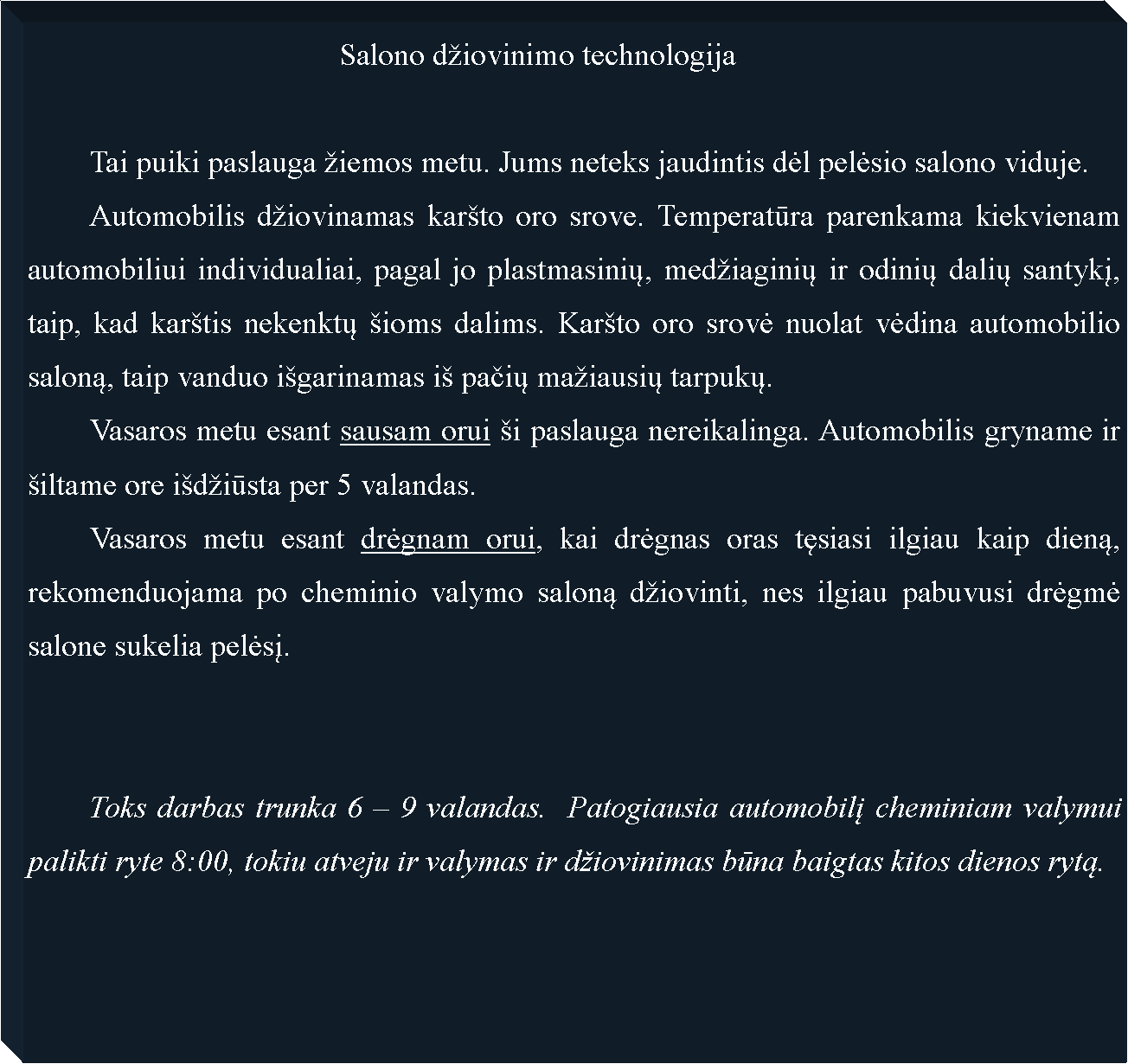Text Box: 					Salono diovinimo technologija	Tai puiki paslauga iemos metu. Jums neteks jaudintis dėl pelėsio salono viduje.	Automobilis diovinamas karto oro srove. Temperatūra parenkama kiekvienam automobiliui individualiai, pagal jo plastmasinių, mediaginių ir odinių dalių santykį, taip, kad kartis nekenktų ioms dalims. Karto oro srovė nuolat vėdina automobilio saloną, taip vanduo igarinamas i pačių maiausių tarpukų.	Vasaros metu esant sausam orui i paslauga nereikalinga. Automobilis gryname ir iltame ore idiūsta per 5 valandas.	Vasaros metu esant drėgnam orui, kai drėgnas oras tęsiasi ilgiau kaip dieną, rekomenduojama po cheminio valymo saloną diovinti, nes ilgiau pabuvusi drėgmė salone sukelia pelėsį.	Toks darbas trunka 6  9 valandas.  Patogiausia automobilį cheminiam valymui palikti ryte 8:00, tokiu atveju ir valymas ir diovinimas būna baigtas kitos dienos rytą.