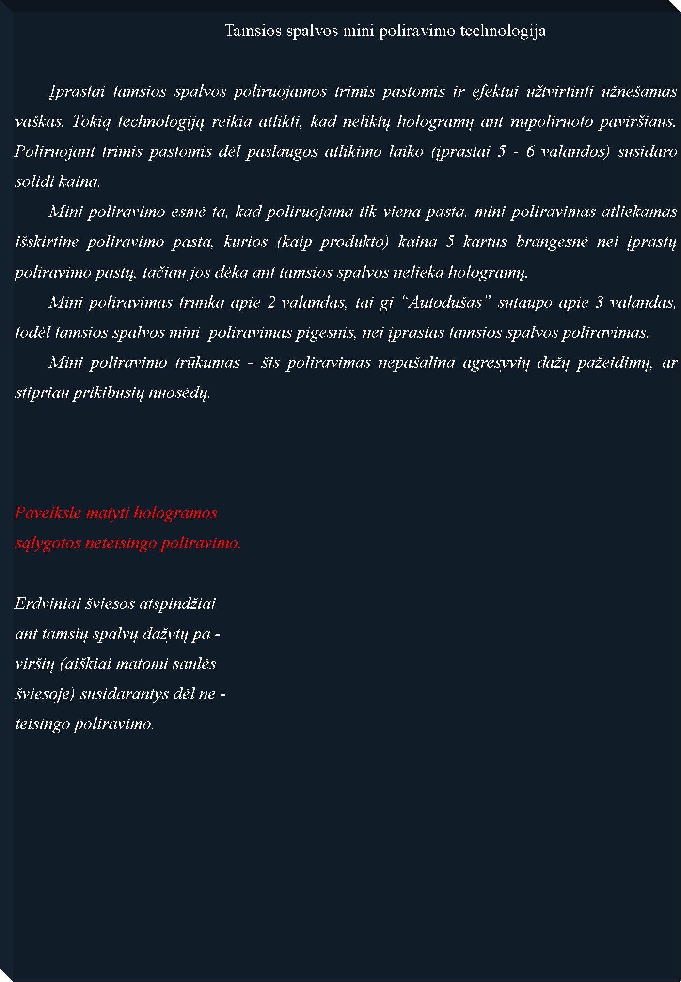 Text Box: 						Tamsios spalvos mini poliravimo technologija	Įprastai tamsios spalvos poliruojamos trimis pastomis ir efektui utvirtinti uneamas vakas. Tokią technologiją reikia atlikti, kad neliktų hologramų ant nupoliruoto paviriaus. Poliruojant trimis pastomis dėl paslaugos atlikimo laiko (įprastai 5 - 6 valandos) susidaro solidi kaina.  	Mini poliravimo esmė ta, kad poliruojama tik viena pasta. mini poliravimas atliekamas iskirtine poliravimo pasta, kurios (kaip produkto) kaina 5 kartus brangesnė nei įprastų poliravimo pastų, tačiau jos dėka ant tamsios spalvos nelieka hologramų. 	Mini poliravimas trunka apie 2 valandas, tai gi Autoduas sutaupo apie 3 valandas, todėl tamsios spalvos mini  poliravimas pigesnis, nei įprastas tamsios spalvos poliravimas.	Mini poliravimo trūkumas - is poliravimas nepaalina agresyvių daų paeidimų, ar stipriau prikibusių nuosėdų.	Paveiksle matyti hologramossąlygotos neteisingo poliravimo.Erdviniai viesos atspindiaiant tamsių spalvų daytų pa -virių (aikiai matomi saulės viesoje) susidarantys dėl ne -teisingo poliravimo.
