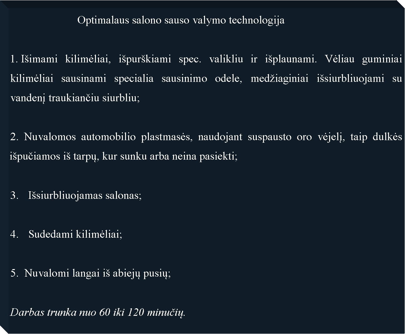 Text Box: 			Optimalaus salono sauso valymo technologija Iimami kilimėliai, ipurkiami spec. valikliu ir iplaunami. Vėliau guminiai kilimėliai sausinami specialia sausinimo odele, mediaginiai isiurbliuojami su vandenį traukiančiu siurbliu;2. Nuvalomos automobilio plastmasės, naudojant suspausto oro vėjelį, taip dulkės ipučiamos i tarpų, kur sunku arba neina pasiekti;Isiurbliuojamas salonas;Sudedami kilimėliai;5.  Nuvalomi langai i abiejų pusių;Darbas trunka nuo 60 iki 120 minučių.
