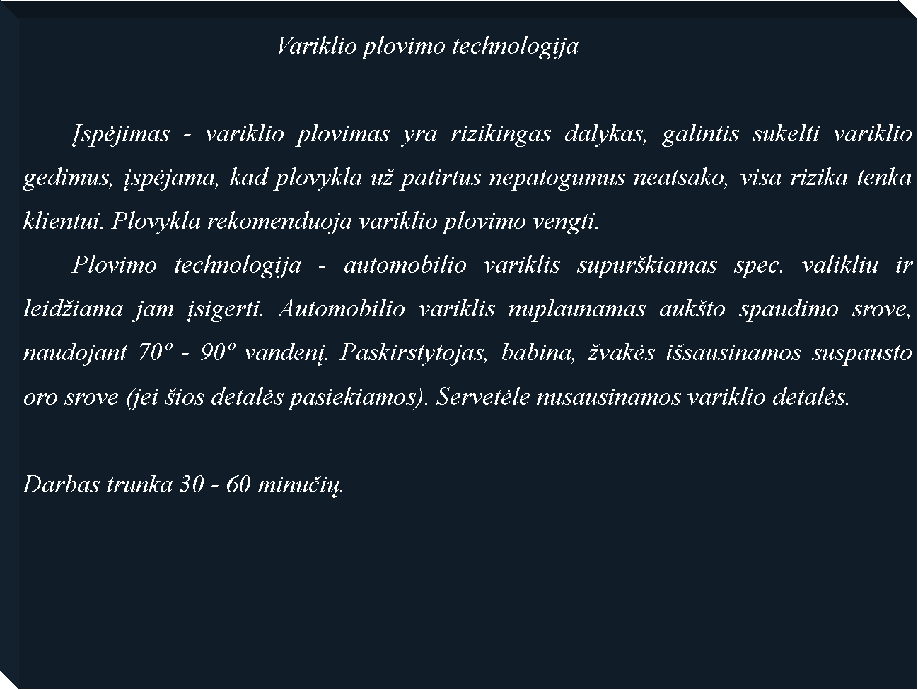 Text Box: 					Variklio plovimo technologija	Įspėjimas - variklio plovimas yra rizikingas dalykas, galintis sukelti variklio gedimus, įspėjama, kad plovykla u patirtus nepatogumus neatsako, visa rizika tenka klientui. Plovykla rekomenduoja variklio plovimo vengti. 	Plovimo technologija - automobilio variklis supurkiamas spec. valikliu ir leidiama jam įsigerti. Automobilio variklis nuplaunamas aukto spaudimo srove, naudojant 70 - 90 vandenį. Paskirstytojas, babina, vakės isausinamos suspausto oro srove (jei ios detalės pasiekiamos). Servetėle nusausinamos variklio detalės.Darbas trunka 30 - 60 minučių.