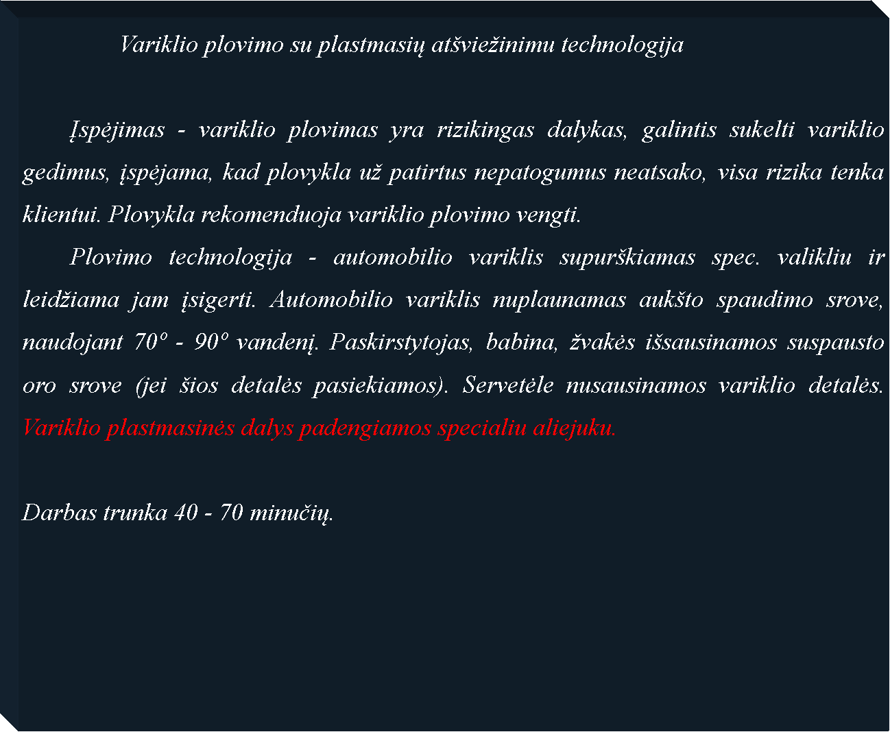 Text Box: 		Variklio plovimo su plastmasių atvieinimu technologija		Įspėjimas - variklio plovimas yra rizikingas dalykas, galintis sukelti variklio gedimus, įspėjama, kad plovykla u patirtus nepatogumus neatsako, visa rizika tenka klientui. Plovykla rekomenduoja variklio plovimo vengti. 	Plovimo technologija - automobilio variklis supurkiamas spec. valikliu ir leidiama jam įsigerti. Automobilio variklis nuplaunamas aukto spaudimo srove, naudojant 70 - 90 vandenį. Paskirstytojas, babina, vakės isausinamos suspausto oro srove (jei ios detalės pasiekiamos). Servetėle nusausinamos variklio detalės. Variklio plastmasinės dalys padengiamos specialiu aliejuku.Darbas trunka 40 - 70 minučių.