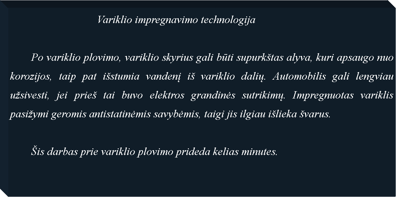 Text Box: 				Variklio impregnavimo technologija	Po variklio plovimo, variklio skyrius gali būti supurktas alyva, kuri apsaugo nuo korozijos, taip pat istumia vandenį i variklio dalių. Automobilis gali lengviau usivesti, jei prie tai buvo elektros grandinės sutrikimų. Impregnuotas variklis pasiymi geromis antistatinėmis savybėmis, taigi jis ilgiau ilieka varus.	is darbas prie variklio plovimo prideda kelias minutes.