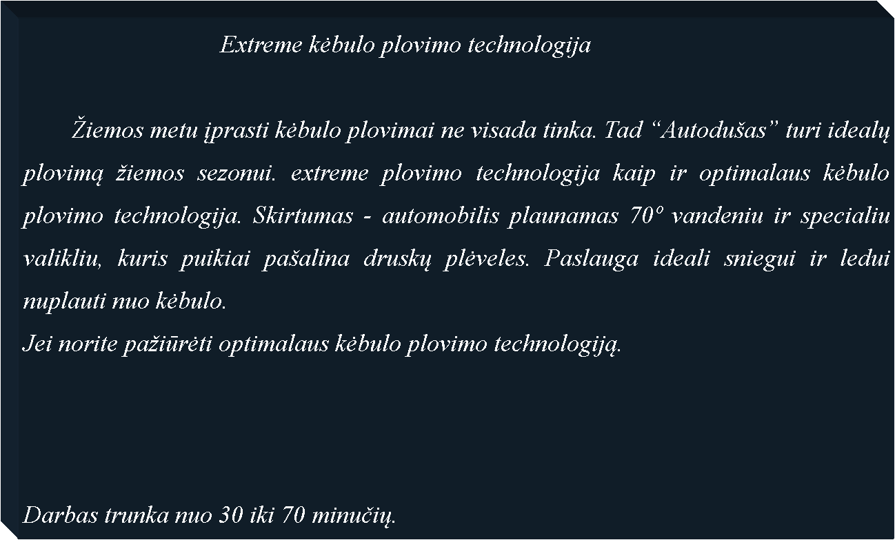 Text Box: 				Extreme kėbulo plovimo technologija	iemos metu įprasti kėbulo plovimai ne visada tinka. Tad Autoduas turi idealų plovimą iemos sezonui. extreme plovimo technologija kaip ir optimalaus kėbulo plovimo technologija. Skirtumas - automobilis plaunamas 70 vandeniu ir specialiu valikliu, kuris puikiai paalina druskų plėveles. Paslauga ideali sniegui ir ledui nuplauti nuo kėbulo.Jei norite paiūrėti optimalaus kėbulo plovimo technologiją.Darbas trunka nuo 30 iki 70 minučių.
